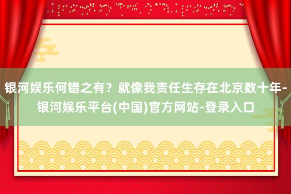 银河娱乐何错之有？就像我责任生存在北京数十年-银河娱乐平台(中国)官方网站-登录入口