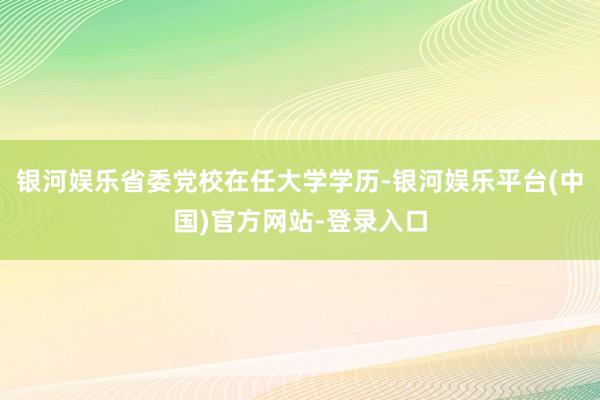 银河娱乐省委党校在任大学学历-银河娱乐平台(中国)官方网站-登录入口