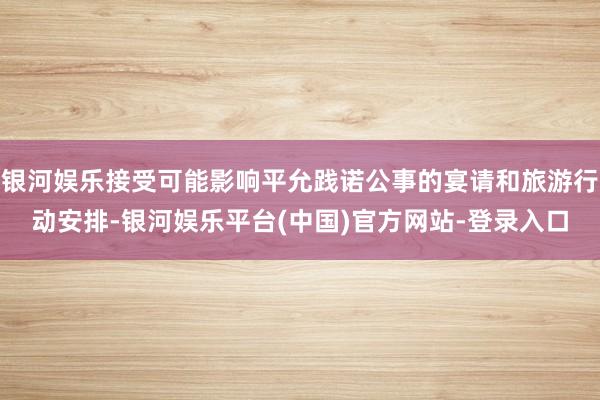 银河娱乐接受可能影响平允践诺公事的宴请和旅游行动安排-银河娱乐平台(中国)官方网站-登录入口