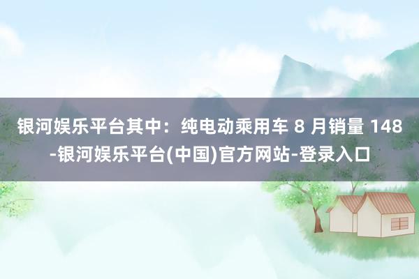 银河娱乐平台其中：纯电动乘用车 8 月销量 148-银河娱乐平台(中国)官方网站-登录入口