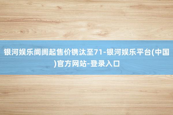 银河娱乐阛阓起售价镌汰至71-银河娱乐平台(中国)官方网站-登录入口