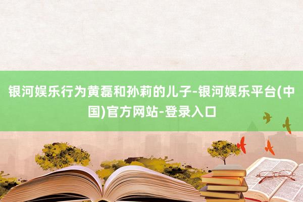 银河娱乐行为黄磊和孙莉的儿子-银河娱乐平台(中国)官方网站-登录入口