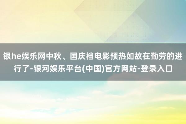 银he娱乐网中秋、国庆档电影预热如故在勤劳的进行了-银河娱乐平台(中国)官方网站-登录入口