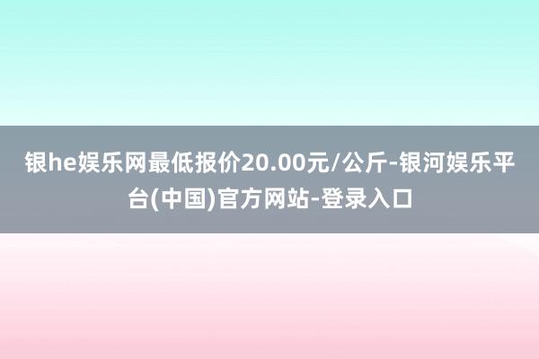 银he娱乐网最低报价20.00元/公斤-银河娱乐平台(中国)官方网站-登录入口