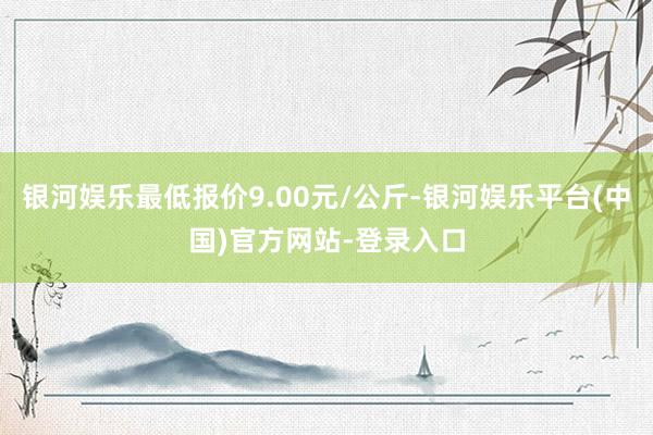 银河娱乐最低报价9.00元/公斤-银河娱乐平台(中国)官方网站-登录入口