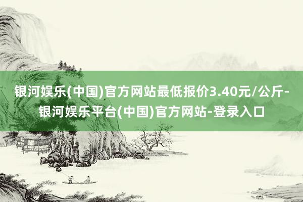 银河娱乐(中国)官方网站最低报价3.40元/公斤-银河娱乐平台(中国)官方网站-登录入口