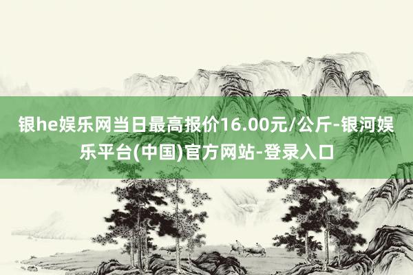 银he娱乐网当日最高报价16.00元/公斤-银河娱乐平台(中国)官方网站-登录入口