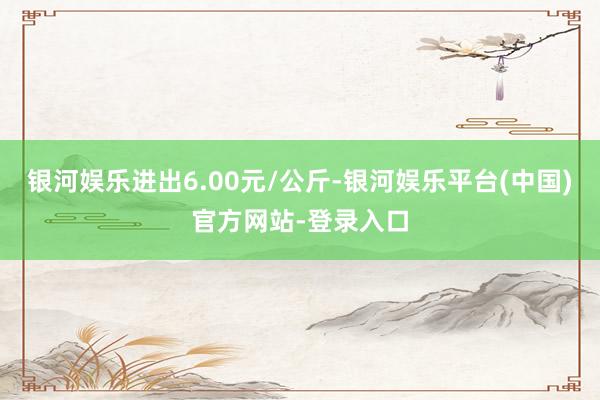 银河娱乐进出6.00元/公斤-银河娱乐平台(中国)官方网站-登录入口