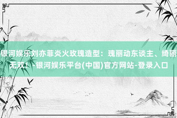 银河娱乐刘亦菲炎火玫瑰造型：瑰丽动东谈主、绮丽无双！-银河娱乐平台(中国)官方网站-登录入口