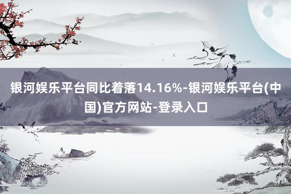 银河娱乐平台同比着落14.16%-银河娱乐平台(中国)官方网站-登录入口