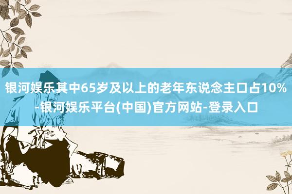 银河娱乐其中65岁及以上的老年东说念主口占10%-银河娱乐平台(中国)官方网站-登录入口