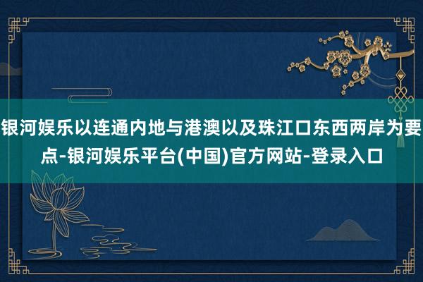 银河娱乐以连通内地与港澳以及珠江口东西两岸为要点-银河娱乐平台(中国)官方网站-登录入口