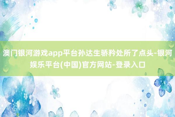 澳门银河游戏app平台孙达生骄矜处所了点头-银河娱乐平台(中国)官方网站-登录入口