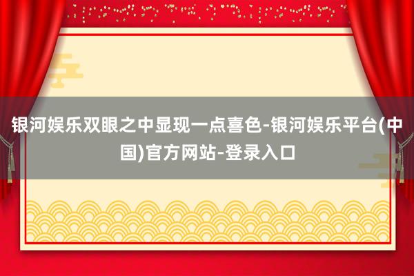 银河娱乐双眼之中显现一点喜色-银河娱乐平台(中国)官方网站-登录入口