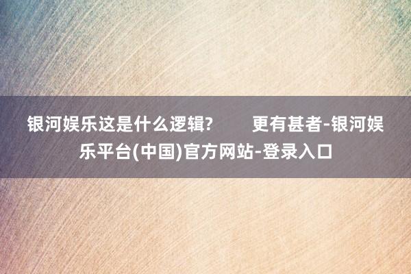 银河娱乐这是什么逻辑?        更有甚者-银河娱乐平台(中国)官方网站-登录入口