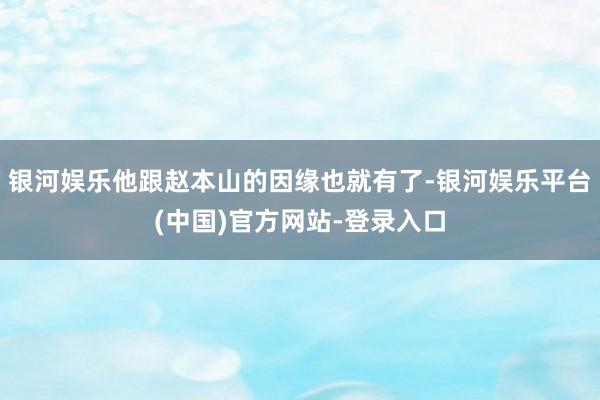 银河娱乐他跟赵本山的因缘也就有了-银河娱乐平台(中国)官方网站-登录入口