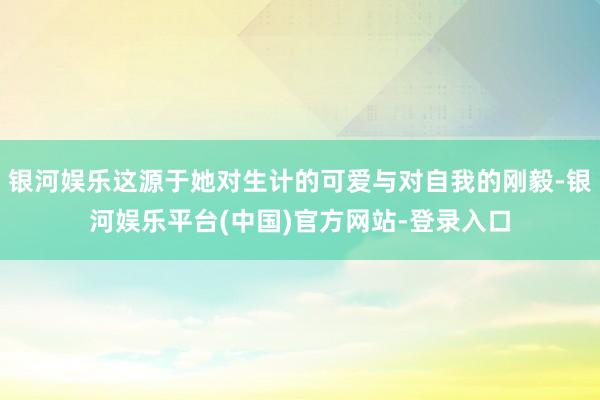 银河娱乐这源于她对生计的可爱与对自我的刚毅-银河娱乐平台(中国)官方网站-登录入口