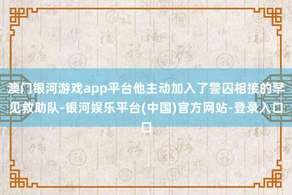 澳门银河游戏app平台他主动加入了警囚相接的罕见救助队-银河娱乐平台(中国)官方网站-登录入口