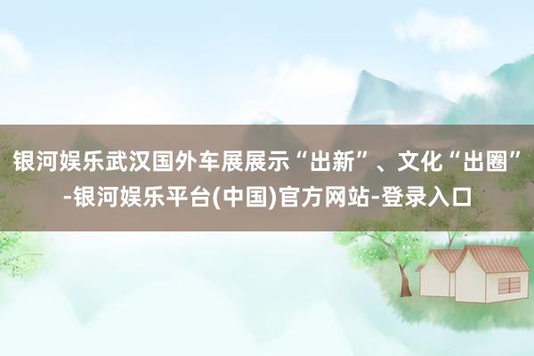 银河娱乐武汉国外车展展示“出新”、文化“出圈”-银河娱乐平台(中国)官方网站-登录入口