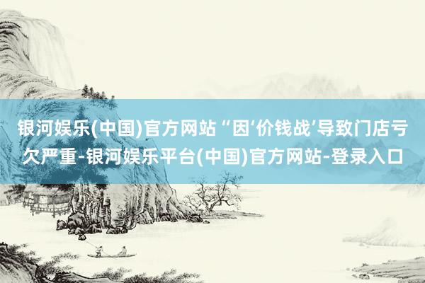 银河娱乐(中国)官方网站“因‘价钱战’导致门店亏欠严重-银河娱乐平台(中国)官方网站-登录入口