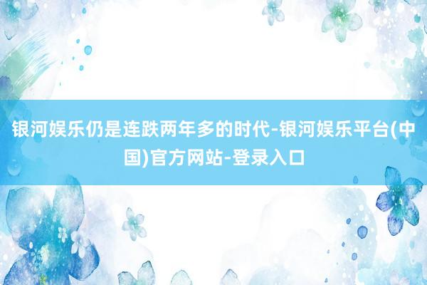 银河娱乐仍是连跌两年多的时代-银河娱乐平台(中国)官方网站-登录入口