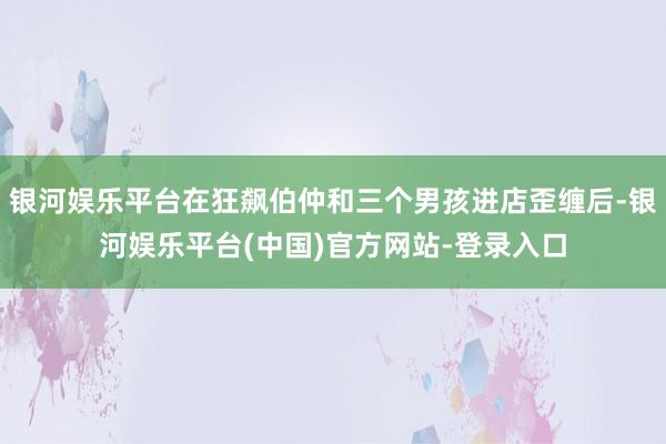 银河娱乐平台在狂飙伯仲和三个男孩进店歪缠后-银河娱乐平台(中国)官方网站-登录入口