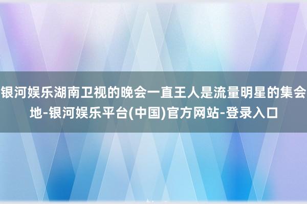 银河娱乐湖南卫视的晚会一直王人是流量明星的集会地-银河娱乐平台(中国)官方网站-登录入口