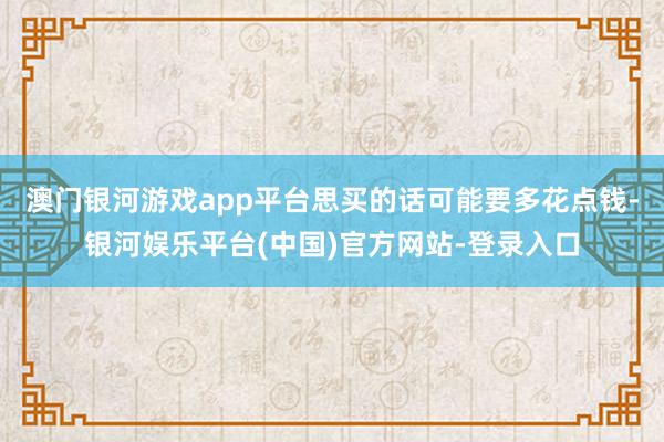 澳门银河游戏app平台思买的话可能要多花点钱-银河娱乐平台(中国)官方网站-登录入口