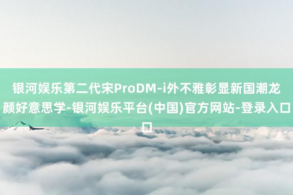 银河娱乐第二代宋ProDM-i外不雅彰显新国潮龙颜好意思学-银河娱乐平台(中国)官方网站-登录入口