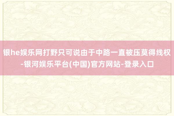 银he娱乐网打野只可说由于中路一直被压莫得线权-银河娱乐平台(中国)官方网站-登录入口