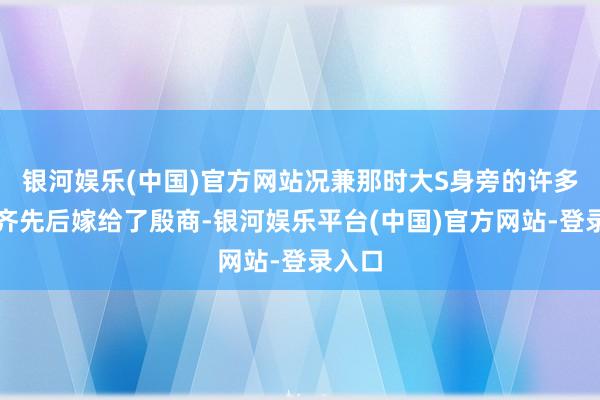 银河娱乐(中国)官方网站况兼那时大S身旁的许多姐妹齐先后嫁给了殷商-银河娱乐平台(中国)官方网站-登录入口