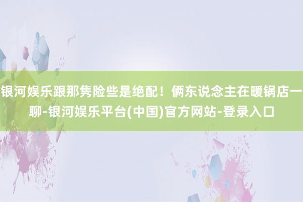 银河娱乐跟那隽险些是绝配！俩东说念主在暖锅店一聊-银河娱乐平台(中国)官方网站-登录入口