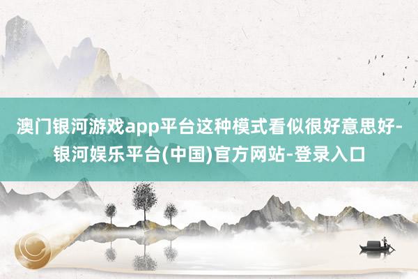 澳门银河游戏app平台这种模式看似很好意思好-银河娱乐平台(中国)官方网站-登录入口