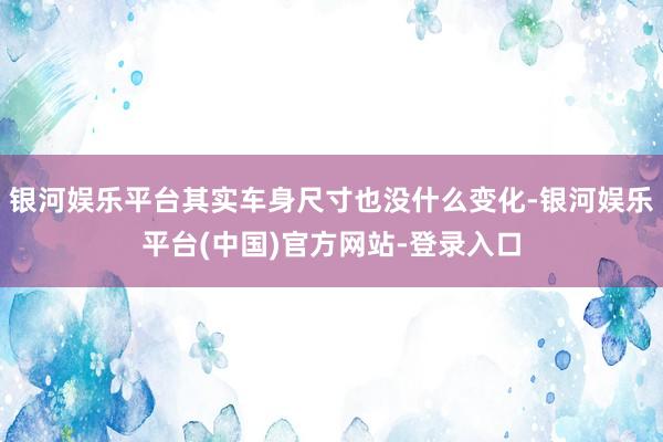 银河娱乐平台其实车身尺寸也没什么变化-银河娱乐平台(中国)官方网站-登录入口