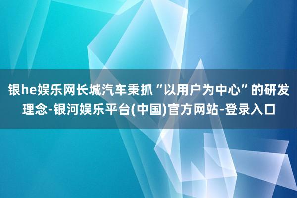 银he娱乐网长城汽车秉抓“以用户为中心”的研发理念-银河娱乐平台(中国)官方网站-登录入口