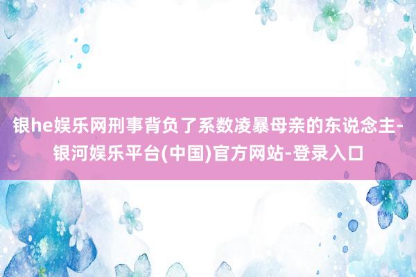 银he娱乐网刑事背负了系数凌暴母亲的东说念主-银河娱乐平台(中国)官方网站-登录入口