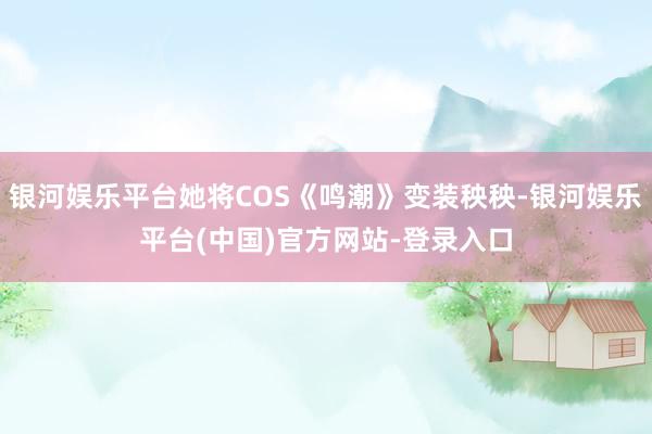 银河娱乐平台她将COS《鸣潮》变装秧秧-银河娱乐平台(中国)官方网站-登录入口