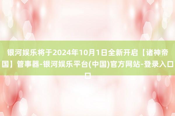 银河娱乐将于2024年10月1日全新开启【诸神帝国】管事器-银河娱乐平台(中国)官方网站-登录入口