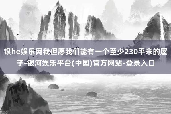 银he娱乐网我但愿我们能有一个至少230平米的屋子-银河娱乐平台(中国)官方网站-登录入口