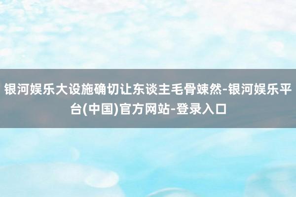 银河娱乐大设施确切让东谈主毛骨竦然-银河娱乐平台(中国)官方网站-登录入口