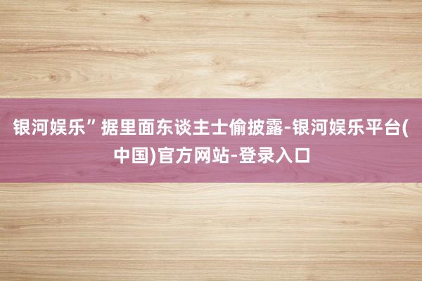 银河娱乐”据里面东谈主士偷披露-银河娱乐平台(中国)官方网站-登录入口