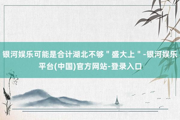 银河娱乐可能是合计湖北不够＂盛大上＂-银河娱乐平台(中国)官方网站-登录入口