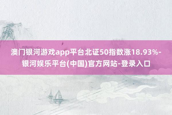 澳门银河游戏app平台北证50指数涨18.93%-银河娱乐平台(中国)官方网站-登录入口