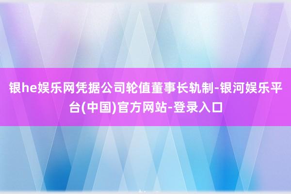 银he娱乐网凭据公司轮值董事长轨制-银河娱乐平台(中国)官方网站-登录入口