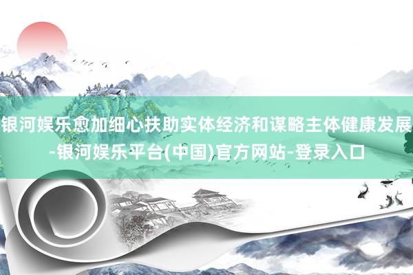 银河娱乐愈加细心扶助实体经济和谋略主体健康发展-银河娱乐平台(中国)官方网站-登录入口