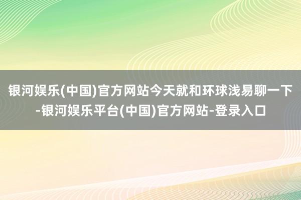 银河娱乐(中国)官方网站今天就和环球浅易聊一下-银河娱乐平台(中国)官方网站-登录入口