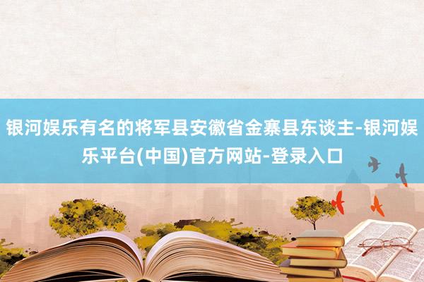 银河娱乐有名的将军县安徽省金寨县东谈主-银河娱乐平台(中国)官方网站-登录入口