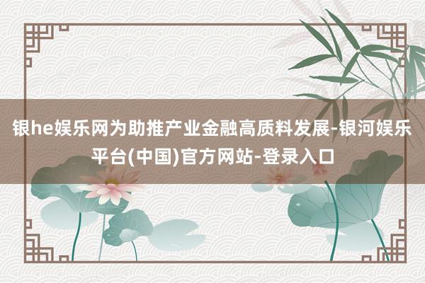 银he娱乐网为助推产业金融高质料发展-银河娱乐平台(中国)官方网站-登录入口