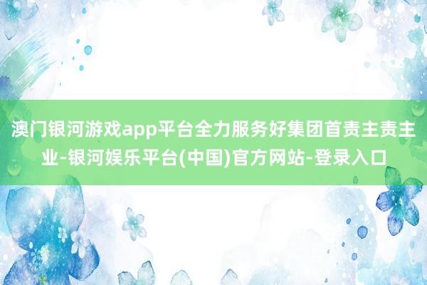 澳门银河游戏app平台全力服务好集团首责主责主业-银河娱乐平台(中国)官方网站-登录入口