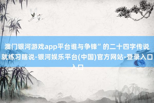 澳门银河游戏app平台谁与争锋”的二十四字传说就练习瞎说-银河娱乐平台(中国)官方网站-登录入口